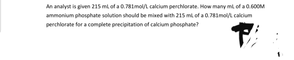 An analyst is given 215 mL of a 0.781mol/L calcium perchlorate. How many mL of a 0.600M
ammonium phosphate solution should be mixed with 215 mL of a 0.781mol/L calcium
perchlorate for a complete precipitation of calcium phosphate?
