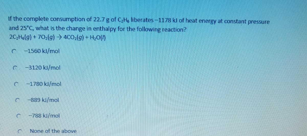 If the complete consumption of 22.7 g of C,H, liberates-1178 kl of heat energy at constant pressure
and 25 C, what is the change in enthalpy for the following reaction?
2C,He(g) + 70:(g) → 4CO,(g) + H20O
-1560 kl/mol
-3120 kl/mol
-1780 kl/mol
-889 kl/mol
-788 kl/mol
None of the above
