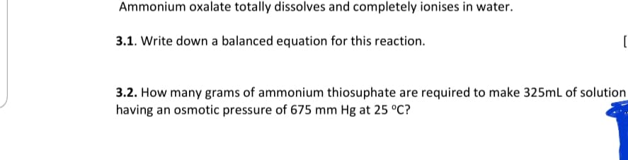 Ammonium oxalate totally dissolves and completely ionises in water.
3.1. Write down a balanced equation for this reaction.
3.2. How many grams of ammonium thiosuphate are required to make 325ml of solution
having an osmotic pressure of 675 mm Hg at 25 °C?
