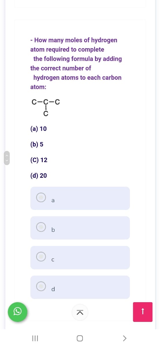 - How many moles of hydrogen
atom required to complete
the following formula by adding
the correct number of
hydrogen atoms to each carbon
atom:
с-с-с
(a) 10
(b) 5
(C) 12
(d) 20
a
b
d
II
<>
K
