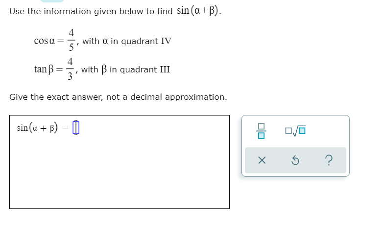 Use the information given below to find sin (a+B).
4
cosa ==, with a in quadrant IV
5
4
tanß=
with B in quadrant III
3
Give the exact answer, not a decimal approximation.
sin(a + B) = )
?
