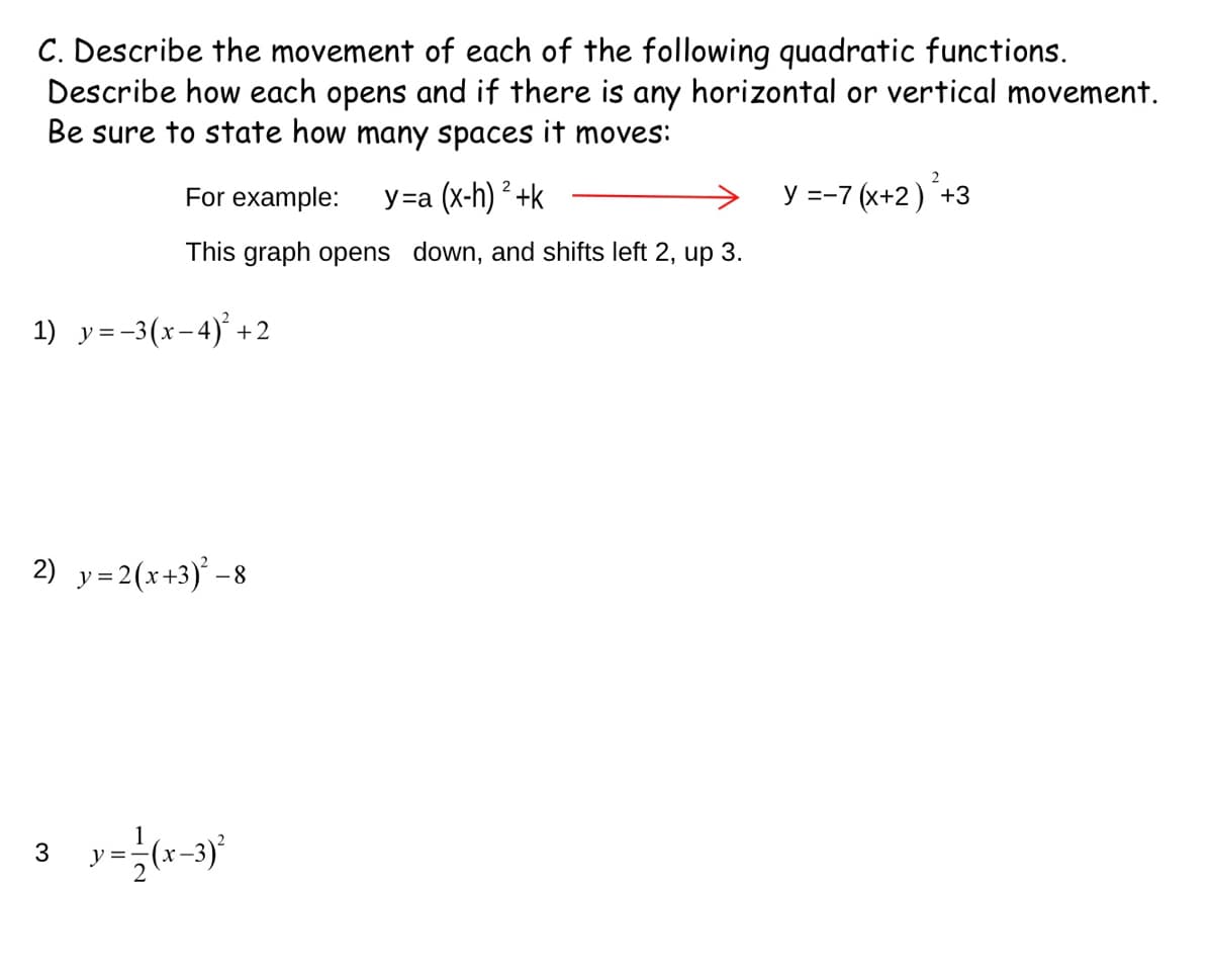 C. Describe the movement of each of the following quadratic functions.
Describe how each opens and if there is any horizontal or vertical movement.
Be sure to state how many spaces it moves:
For example:
У-а (x-h) * +k
y =-7 (x+2)+3
This graph opens down, and shifts left 2, up 3.
1) y=-3(x-4)' +2
2) y= 2(x+3) -8
3
