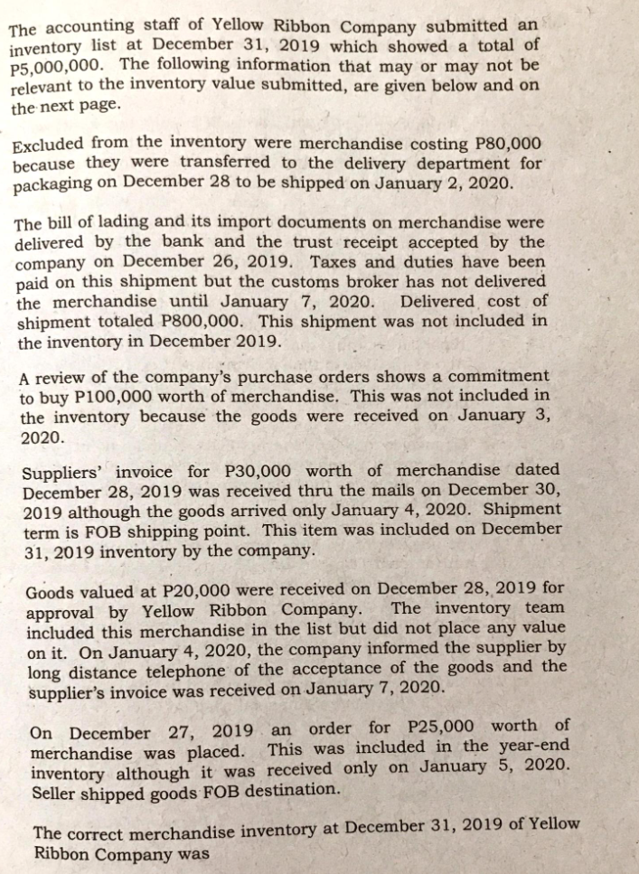 The accounting staff of Yellow Ribbon Company submitted an
inventory list at December 31, 2019 which showed a total of
P5.000,000. The following information that may or may not be
relevant to the inventory value submitted, are given below and on
the next page.
Excluded from the inventory were merchandise costing P80,000
because they were transferred to the delivery department for
packaging on December 28 to be shipped on January 2, 2020.
The bill of lading and its import documents on merchandise were
delivered by the bank and the trust receipt accepted by the
company on December 26, 2019. Taxes and duties have been
paid on this shipment but the customs broker has not delivered
the merchandise until January 7, 2020.
shipment totaled P800,000. This shipment was not included in
the inventory in December 2019.
Delivered cost of
A review of the company's purchase orders shows a commitment
to buy P100,000 worth of merchandise. This was not included in
the inventory because the goods were received on January 3,
2020.
Suppliers' invoice for P30,000 worth of merchandise dated
December 28, 2019 was received thru the mails on December 30,
2019 although the goods arrived only January 4, 2020. Shipment
term is FOB shipping point. This item was included on December
31, 2019 inventory by the company.
Goods valued at P20,000 were received on December 28, 2019 for
approval by Yellow Ribbon Company.
included this merchandise in the list but did not place any value
on it. On January 4, 2020, the company informed the supplier by
long distance telephone of the acceptance of the goods and the
supplier's invoice was received on January 7, 2020.
The inventory team
order for P25,000 worth of
On December 27, 2019 an
merchandise was placed. This was included in the year-end
inventory although it was received only on January 5, 2020.
Seller shipped goods FOB destination.
The correct merchandise inventory at December 31, 2019 of Yellow
Ribbon Company was
