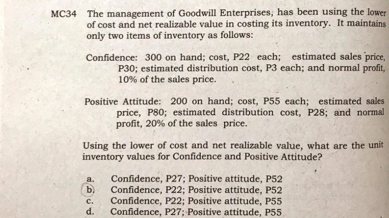 MC34 The management of Goodwill Enterprises, has been using the lower
of cost and net realizable value in costing its inventory. It maintains
only two items of inventory as follows:
Confidence: 300 on hand; cost, P22 each; estimated sales price,
P30; estimated distribution cost, P3 each; and normal profit,
10% of the sales price.
Positive Attitude: 200 on hand; cost, P55 each; estimated sales
price, P80; estimated distribution cost, P28; and normal
profit, 20% of the sales price.
Using the lower of cost and net realizable value, what are the unit
inventory values for Confidence and Positive Attitude?
Confidence, P27; Positive attitude, P52
b.
a.
Confidence, P22; Positive attitude, P52
Confidence, P22; Positive attitude, P55
Confidence, P27; Positive attitude, P55
с.
d.
