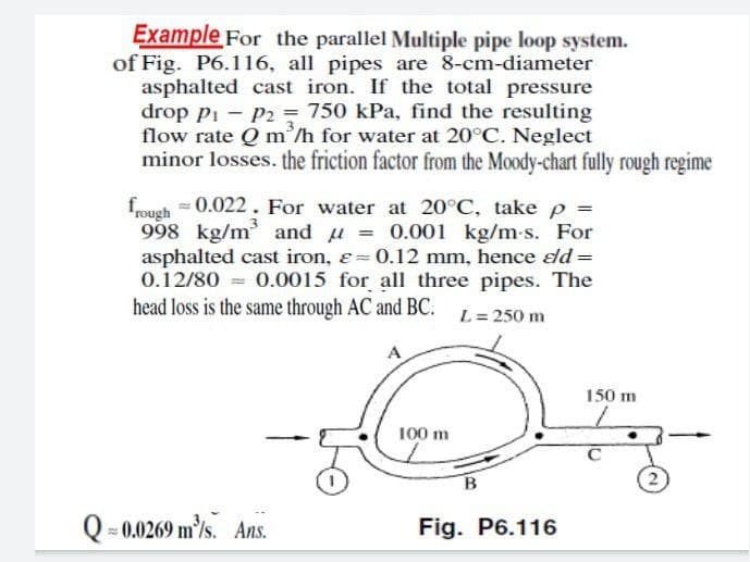 Example For the parallel Multiple pipe loop system.
of Fig. P6.116, all pipes are 8-cm-diameter
asphalted cast iron. If the total pressure
drop pi - P2 = 750 kPa, find the resulting
flow rate Q m'/h for water at 20°C. Neglect
minor losses. the friction factor from the Moody-chart fully rough regime
= 0.022. For water at 20°C, take p =
frough
998 kg/m and u = 0.001 kg/m-s. For
asphalted cast iron, e= 0.12 mm, hence d =
0.12/80 = 0.0015 for all three pipes. The
head loss is the same through AC and BC.
L= 250 m
A
150 m
100 m
Q = 0.0269 m/s. Ans.
Fig. P6.116
