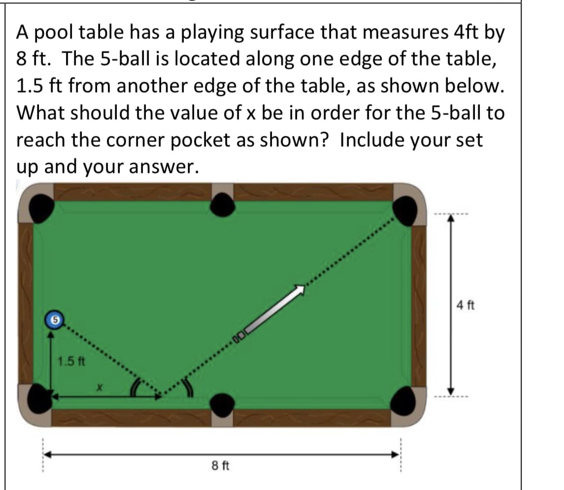 A pool table has a playing surface that measures 4ft by
8 ft. The 5-ball is located along one edge of the table,
1.5 ft from another edge of the table, as shown below.
What should the value of x be in order for the 5-ball to
reach the corner pocket as shown? Include your set
up and your answer.
4 ft
1.5 ft
8 ft
