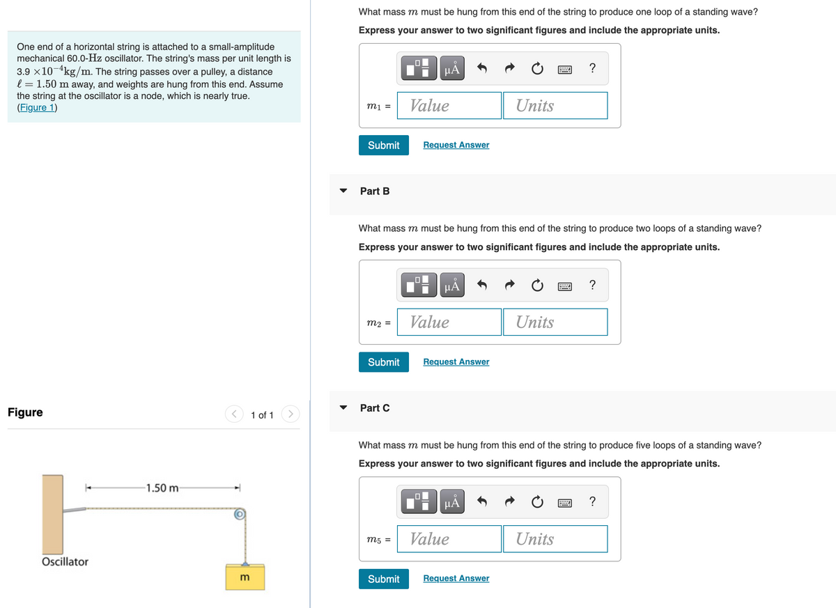 One end of a horizontal string is attached to a small-amplitude
mechanical 60.0-Hz oscillator. The string's mass per unit length is
3.9 × 10 4kg/m. The string passes over a pulley, a distance
l = 1.50 m away, and weights are hung from this end. Assume
the string at the oscillator is a node, which is nearly true.
(Figure 1)
Figure
Oscillator
-1.50 m-
m
1 of 1
What mass m must be hung from this end of the string to produce one loop of a standing wave?
Express your answer to two significant figures and include the appropriate units.
m1 =
Submit
Part B
m₂ =
Submit
Part C
☐
m5 =
μÅ
What mass m must be hung from this end of the string to produce two loops of a standing wave?
Express your answer to two significant figures and include the appropriate units.
µÅ
Submit
Value
Request Answer
Value
Request Answer
µÅ
Units
What mass m must be hung from this end of the string to produce five loops of a standing wave?
Express your answer to two significant figures and include the appropriate units.
Value
Request Answer
Units
?
Units
?
?