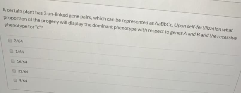 A certain plant has 3 un-linked gene pairs, which can be represented as AaBbCc. Upon self-fertilization what
proportion of the progeny will display the dominant phenotype with respect to genes A and B and the recessive
phenotype for "c"?
3/64
1/64
16/64
32/64
9164
