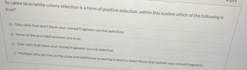 So called blue/white colony selection is a form of positive selection, within this system which of the following is
true?
Only cells that don't have your cloned fragment survive selection.
None of the provided answers are true.
Only cells that have your cloned fragment survive selection.
Multiple cells survive on the plate and additional screening is need to select those that contain your cloned fragment.
