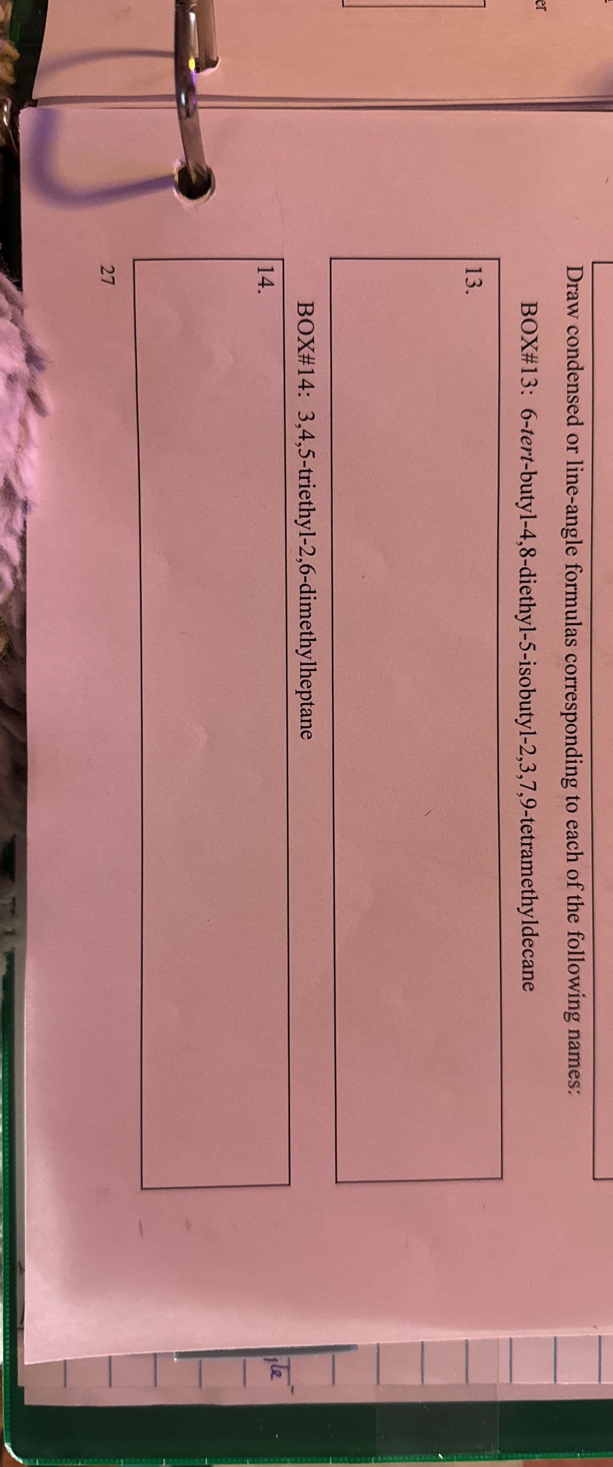 er
Draw condensed or line-angle formulas corresponding to each of the following names:
BOX#13: 6-tert-butyl-4,8-diethyl-5-isobutyl-2,3,7,9-tetramethyldecane
13.
14.
BOX #14: 3,4,5-triethyl-2,6-dimethylheptane
27
Te