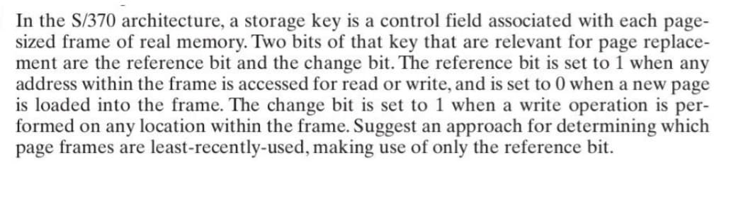 In the S/370 architecture, a storage key is a control field associated with each page-
sized frame of real memory. Two bits of that key that are relevant for page replace-
ment are the reference bit and the change bit. The reference bit is set to 1 when any
address within the frame is accessed for read or write, and is set to 0 when a new page
is loaded into the frame. The change bit is set to 1 when a write operation is per-
formed on any location within the frame. Suggest an approach for determining which
page frames are least-recently-used, making use of only the reference bit.