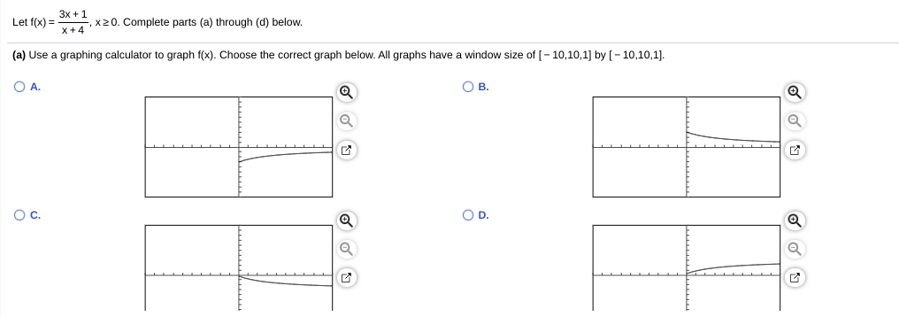 3x + 1
Let f(x) =
x20. Complete parts (a) through (d) below.
x+4
(a) Use a graphing calculator to graph f(x). Choose the correct graph below. All graphs have a window size of [- 10,10,1] by [- 10,10,1].
O A.
OB.
Oc.
OD.
