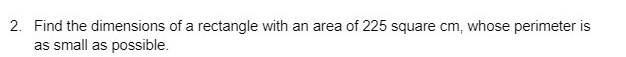 2. Find the dimensions of a rectangle with an area of 225 square cm, whose perimeter is
as small as possible.
