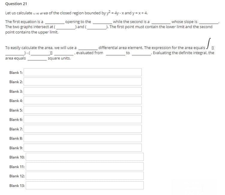 Question 21
Let us calculate uie area of the closed region bounded by y = 4y - xand y=x+4.
The first equation is a
The two graphs intersect at (
point contains the upper limit.
opening to the
)and (
while the second is a
whose slope is
). The first point must contain the lower limit and the second
differential area element. The expression for the area equals J (
Evaluating the definite integral, the
To easily calculate the area, we will use a
evaluated from
to
area equals
square units.
Blank 1:
Blank 2:
Blank 3:
Blank 4:
Blank 5:
Blank 6:
Blank 7:
Blank 8:
Blank 9:
Blank 10:
Blank 11:
Blank 12:
Blank 13:
