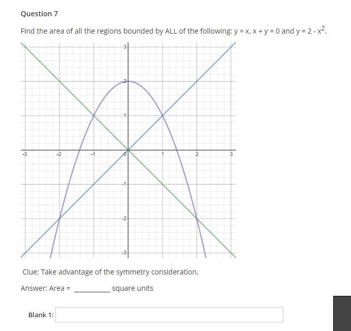 Question 7
Find the area of all the regions bounded by ALL of the following: y = x, x +y = 0 and y = 2- x2.
-3
-2
2
-2
Clue: Take advantage of the symmetry consideration.
Answer: Area =
square units
Blank 1:
