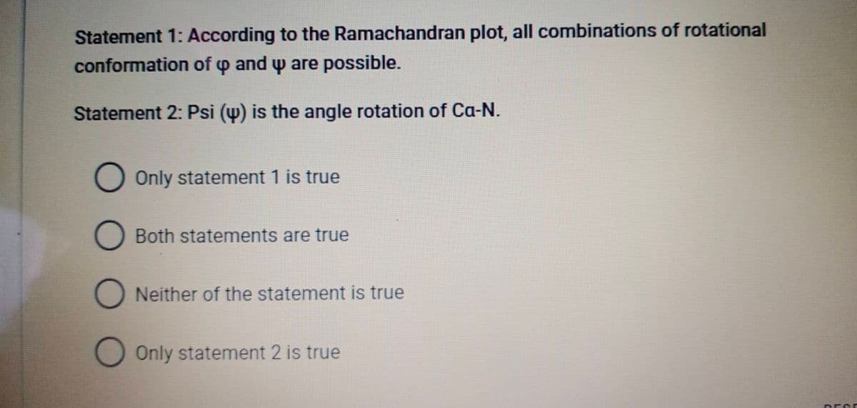 Statement 1: According to the Ramachandran plot, all combinations of rotational
conformation of o and w are possible.
Statement 2: Psi (w) is the angle rotation of Ca-N.
O Only statement 1 is true
Both statements are true
Neither of the statement is true
O Only statement 2 is true
