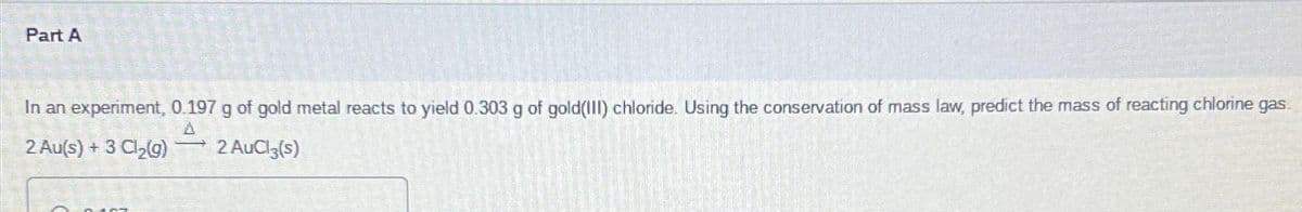 Part A
In an experiment, 0.197 g of gold metal reacts to yield 0.303 g of gold(III) chloride. Using the conservation of mass law, predict the mass of reacting chlorine gas
2 Au(s) + 3 Cl₂(g)
2 AuCl(s)
n ARAT