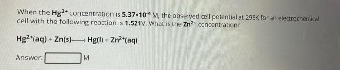 When the Hg2+ concentration is 5.37x10-4 M, the observed cell potential at 298K for an electrochemical
cell with the following reaction is 1.521V. What is the Zn²+ concentration?
Hg2+ (aq) + Zn(s)→→→→→→ Hg(1) +
Answer:
M
-Zn²+ (aq)