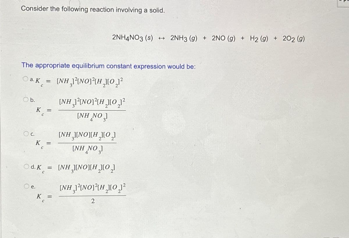 Consider the following reaction involving a solid.
The appropriate equilibrium constant expression would be:
a. K =
[NH J[NO]{H_][O,]
C
Ob.
O c.
K =
C
e.
[NH INOH₂O₂
[NH NO ,)
Od.K = [NH ][NO][H][O,
2NH4NO3 (s) + 2NH3 (g) + 2NO (g) + H₂ (g) + 202 (g)
K =
C
K =
C
[NH JINO][H][O,]
[NH NO ,
4
[NH₂²NO³H₂0₂1²
2