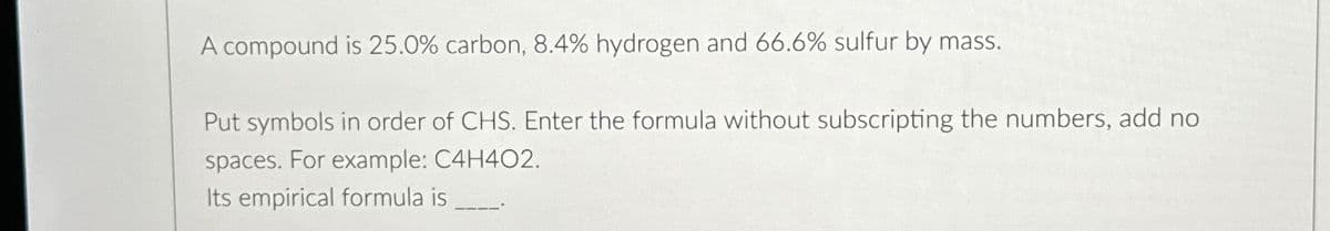 A compound is 25.0% carbon, 8.4% hydrogen and 66.6% sulfur by mass.
Put symbols in order of CHS. Enter the formula without subscripting the numbers, add no
spaces. For example: C4H402.
Its empirical formula is