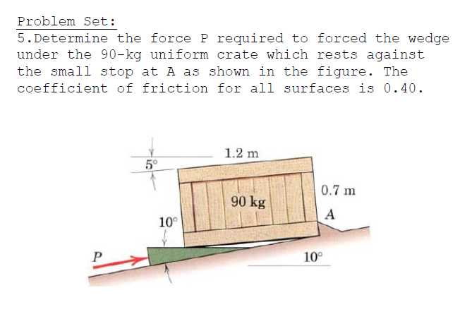 Problem Set:
5. Determine the force P required to forced the wedge
under the 90-kg uniform crate which rests against
the small stop at A as shown in the figure. The
coefficient of friction for all surfaces is 0.40.
