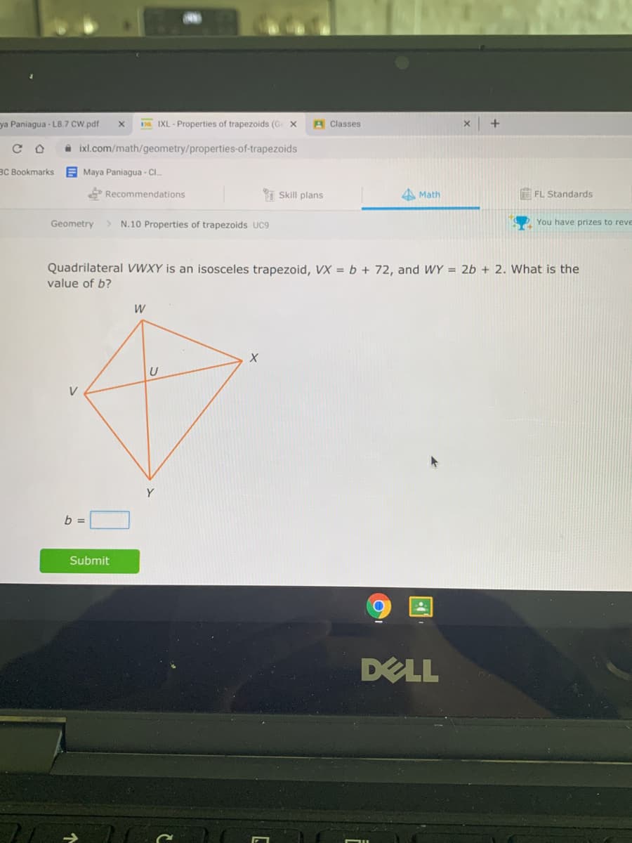 ya Paniagua - L8.7 CW.pdf
Da IXL - Properties of trapezoids (G x
A Classes
A ixl.com/math/geometry/properties-of-trapezoids
BC Bookmarks
E Maya Paniagua - CI.
E Recommendations
Skill plans
A Math
E FL Standards
Geometry
N.10 Properties of trapezoids UC9
You have prizes to reve
Quadrilateral VWXY is an isosceles trapezoid, VX = b + 72, and WY = 2b + 2. What is the
value of b?
W
V
Y
b =
Submit
DELL
