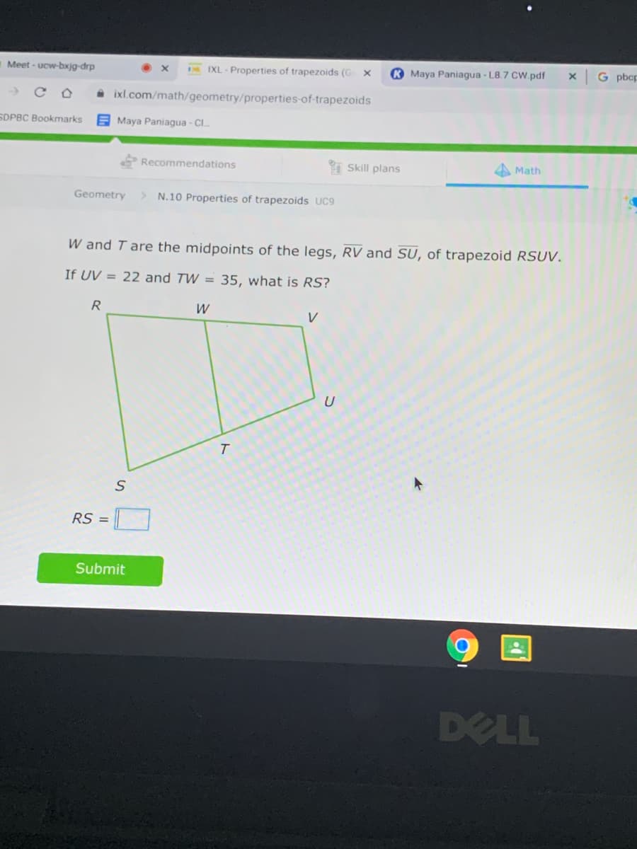 Meet - ucw-bxjg-drp
IXL - Properties of trapezoids (G
K Maya Paniagua - L8.7 CW.pdf
G pbcp
A ixl.com/math/geometry/properties-of-trapezoids
SDPBC Bookmarks
E Maya Paniagua - Cl..
Recommendations
I Skill plans
Math
Geometry
> N.10 Properties of trapezoids UC9
W and T are the midpoints of the legs, RV and SU, of trapezoid RSUV.
If UV = 22 and TW = 35, what is RS?
R
W
V
T.
RS =
Submit
DELL
