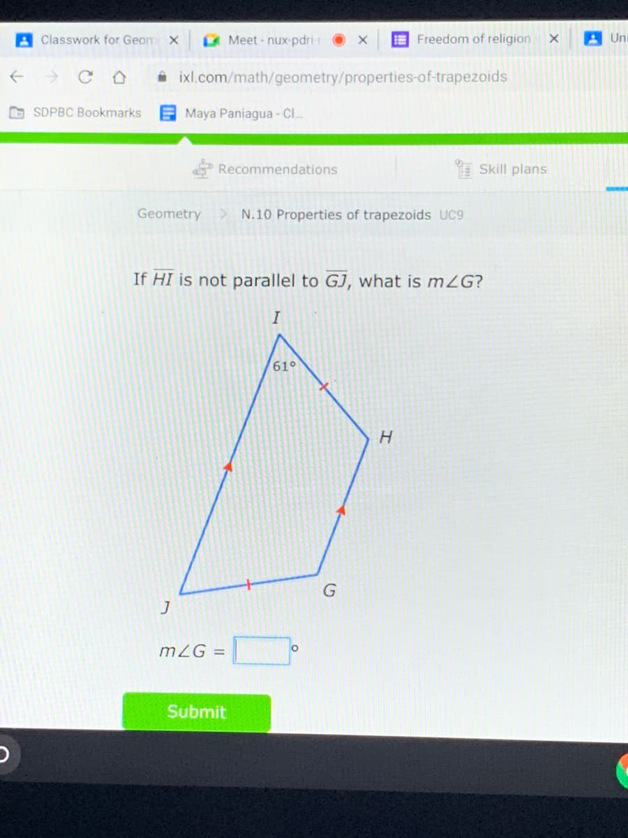 A Classwork for Geom X
Meet nux-pdri
E Freedom of religion
A Uni
A ixl.com/math/geometry/properties-of-trapezoids
G SDPBC Bookmarks
Maya Paniagua - Cl..
Recommendations
a Skill plans
Geometry
N.10 Properties of trapezoids UC9
If HI is not parallel to GJ, what is mZG?
I
61°
H.
mZG =
Submit
