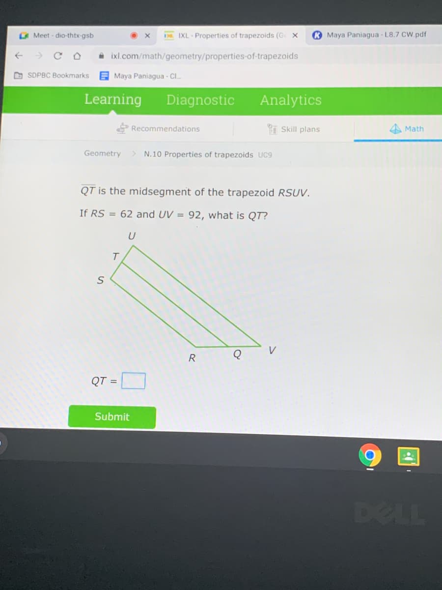 A Meet - dio-thtx-gsb
IXL - Properties of trapezoids (G x
K Maya Paniagua - L8.7 CW.pdf
39
A ixl.com/math/geometry/properties-of-trapezoids
O SDPBC Bookmarks
E Maya Paniagua - Cl.
Learning
Diagnostic
Analytics
Recommendations
Skill plans
Math
Geometry
N.10 Properties of trapezoids UC9
QT is the midsegment of the trapezoid RSUV.
If RS = 62 and UV = 92, what is QT?
QT =
Submit
DELL
