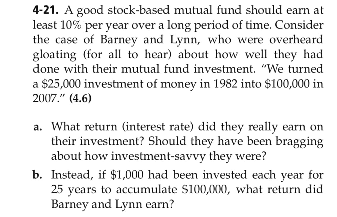 4-21. A good stock-based mutual fund should earn at
least 10% per year over a long period of time. Consider
the case of Barney and Lynn, who were overheard
gloating (for all to hear) about how well they had
done with their mutual fund investment. "We turned
a $25,000 investment of money in 1982 into $100,000 in
2007." (4.6)
a. What return (interest rate) did they really earn on
their investment? Should they have been bragging
about how investment-savvy they were?
b. Instead, if $1,000 had been invested each year for
25 years to accumulate $100,000, what return did
Barney and Lynn earn?
