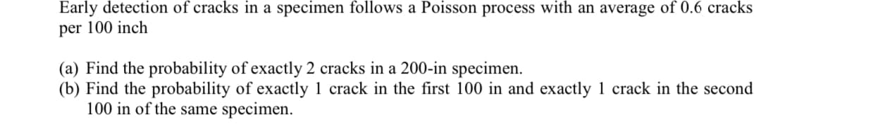 Early detection of cracks in a specimen follows a Poisson process with an average of 0.6 cracks
per 100 inch
(a) Find the probability of exactly 2 cracks in a 200-in specimen.
(b) Find the probability of exactly 1 crack in the first 100 in and exactly 1 crack in the second
100 in of the same specimen.
