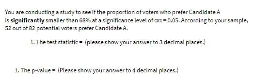 You are conducting a study to see if the proportion of voters who prefer Candidate A
is significantly smaller than 68% at a significance level of aa = 0.05. According to your sample,
52 out of 82 potential voters prefer Candidate A.
1. The test statistic = (please show your answer to 3 decimal places.)
1. The p-value = (Please show your answer to 4 decimal places.)
