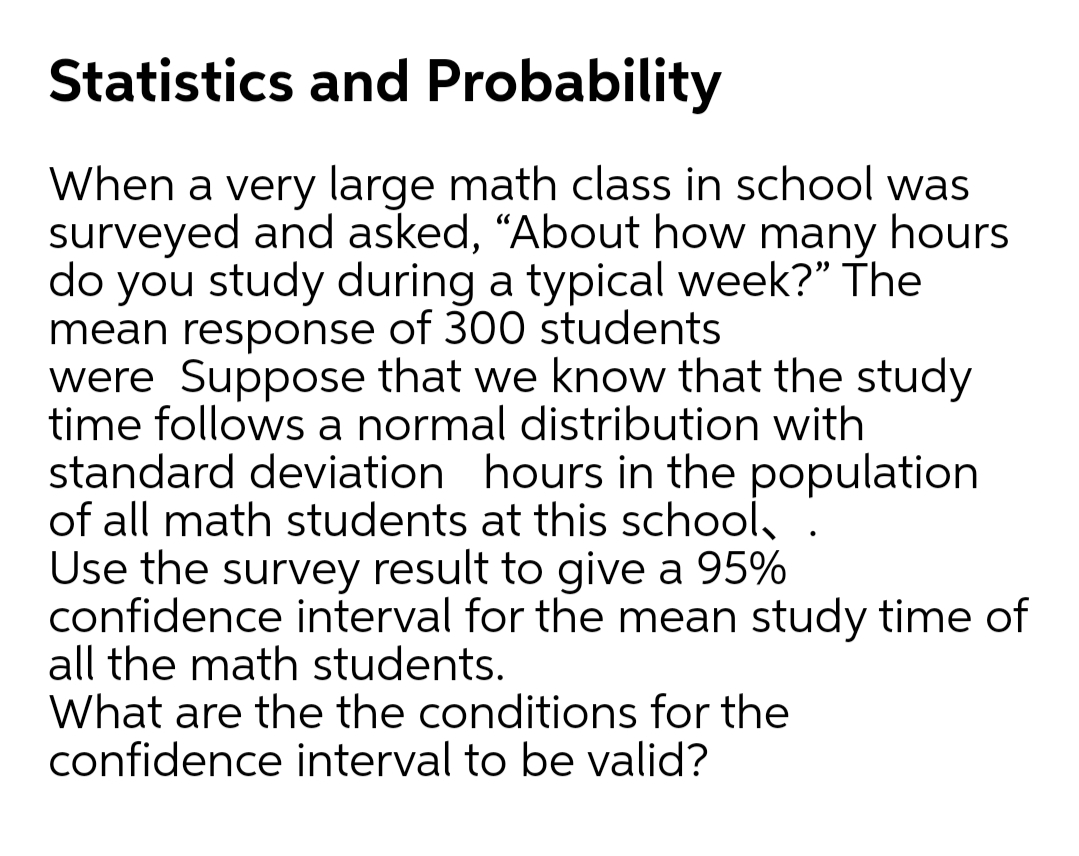 Statistics and Probability
When a very large math class in school was
surveyed and asked, “About how many hours
do you study during a typical week?" The
mean response of 300 students
were Suppose that we know that the study
time follows a normal distribution with
standard deviation hours in the population
of all math students at this school, .
Use the survey result to give a 95%
confidence interval for the mean study time of
all the math students.
What are the the conditions for the
confidence interval to be valid?
