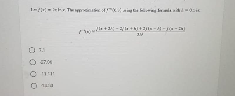 Let f(x) = 2x In x. The approximation of f"(0.3) using the following formula with h = 0.1 is:
%3D
f(x + 2h) – 2f (x + h) + 2f(x – h) – f(x – 2h)
2h
f"(x)
7.1
O -27.06
O - 11.111
-13.53
