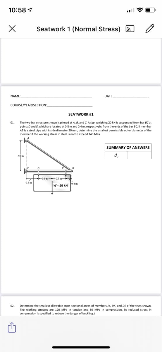 10:58 1
Seatwork 1 (Normal Stress) A
NAME:
DATE
COURSE/YEAR/SECTION:
SEATWORK #1
01.
The two-bar structure shown is pinned at A, B, and C. A sign weighing 20 kN is suspended from bar BCat
points Dand E, which are located at 0.8 m and 0.4 m, respectively, from the ends of the bar BC. If member
AB is a steel pipe with inside diameter 20 mm, determine the smallest permissible outer diameter of the
member if the working stress in steel is not to exceed 140 MPa.
SUMMARY OF ANSWERS
2.0 m
do
D
0.9 m -0.9 m
0.8 m
04 m
W= 20 kN
02.
Determine the smallest allowable cross-sectional areas of members JK, DK, and DE of the truss shown.
The working stresses are 120 MPa in tension and 80 MPa in compression. (A reduced stress in
compression is specified to reduce the danger of buckling.)
