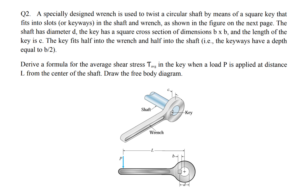 Q2. A specially designed wrench is used to twist a circular shaft by means of a square key that
fits into slots (or keyways) in the shaft and wrench, as shown in the figure on the next page. The
shaft has diameter d, the key has a square cross section of dimensions b x b, and the length of the
key is c. The key fits half into the wrench and half into the shaft (i.e., the keyways have a depth
equal to b/2).
Derive a formula for the average shear stress Tavg in the key when a load P is applied at distance
L from the center of the shaft. Draw the free body diagram.
Shaft
-Key
Wrench
P
