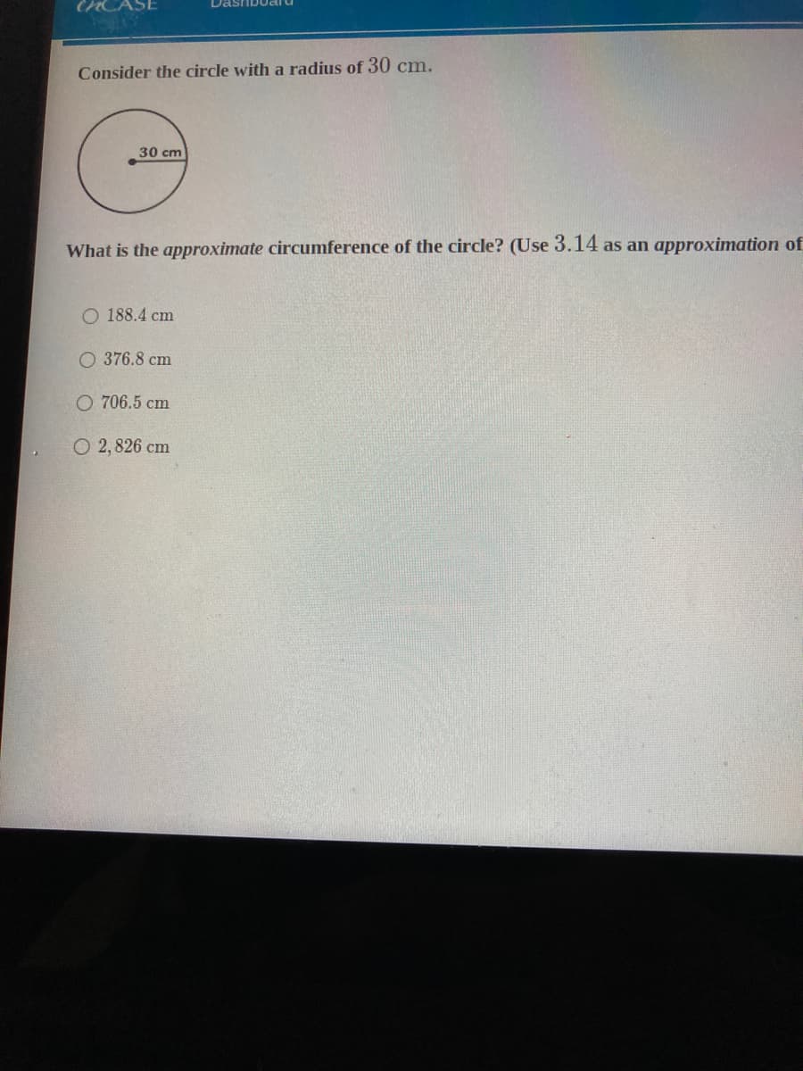 Consider the circle with a radius of 30 cm.
30 cm
What is the approximate circumference of the circle? (Use 3.14 as an approximation of
O 188.4 cm
O 376.8 cm
O 706.5 cm
O 2, 826 cm
