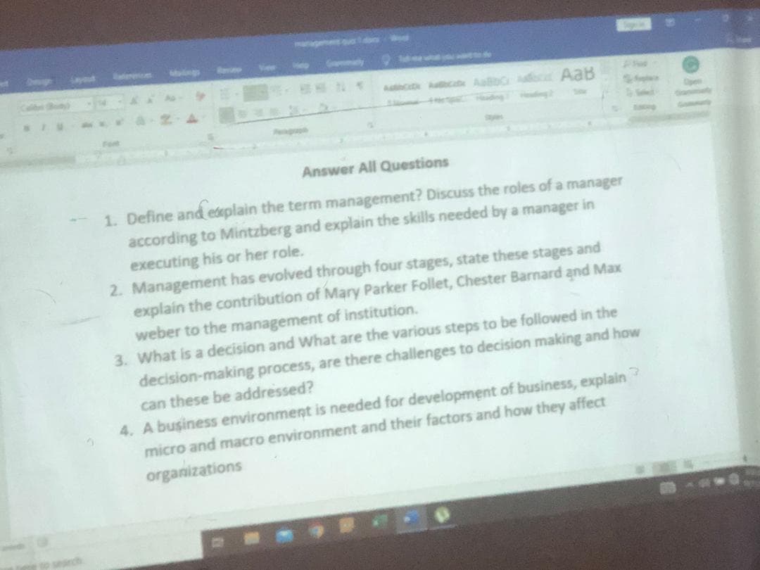ayout
Mag
c Aab AaB
Act
Fot
Answer All Questions
1. Define and edeplain the term management? Discuss the roles of a manager
according to Mintzberg and explain the skills needed by a manager in
executing his or her role.
2. Management has evolved through four stages, state these stages and
explain the contribution of Mary Parker Follet, Chester Barnard and Max
weber to the management of institution.
3. What is a decision and What are the various steps to be followed in the
decision-making process, are there challenges to decision making and how
can these be addressed?
4. A business environment is needed for development of business, explain?
micro and macro environment and their factors and how they affect
organizations
