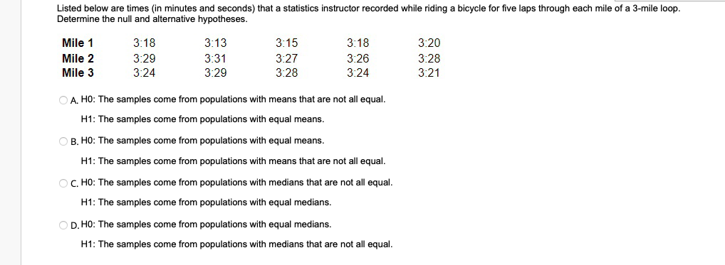 Listed below are times (in minutes and seconds) that a statistics instructor recorded while riding a bicycle for five laps through each mile of a 3-mile loop.
Determine the null and alternative hypotheses.
Mile 1
Mile 2
Mile 3
3:18
3:29
3:24
3:13
3:31
3:29
3:15
3:27
3:28
3:18
3:26
3:24
OA. HO: The samples come from populations with means that are not all equal.
H1: The samples come from populations with equal means.
OB. HO: The samples come from populations with equal means.
H1: The samples come from populations with means that are not all equal.
OC. HO: The samples come from populations with medians that are not all equal.
H1: The samples come from populations with equal medians.
OD. HO: The samples come from populations with equal medians.
H1: The samples come from populations with medians that are not all equal.
3:20
3:28
3:21