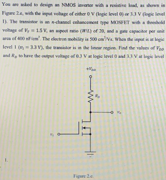 You are asked to design an NMOS inverter with a resistive load, as shown in
Figure 2.e, with the input voltage of either 0 V (logic level 0) or 3.3 V (logie level
1). The transistor is an n-channel enhancement type MOSFET with a threshold
voltage of Vr = 1.5 V, an aspect ratio (WIL) of 20, and a gate capacitor per unit
arca of 400 nF/em. The electron mobility is 500 cm/Vs. When the input is at logic
level 1 (v, = 3.3 V), the transistor is in the linear region. Find the values of Voo
and Rp to have the output voltage of 0.3 V at logic level 0 and 3.3 V at logic level
+Vpo
Rp
O Va
1.
Figure 2.e.
