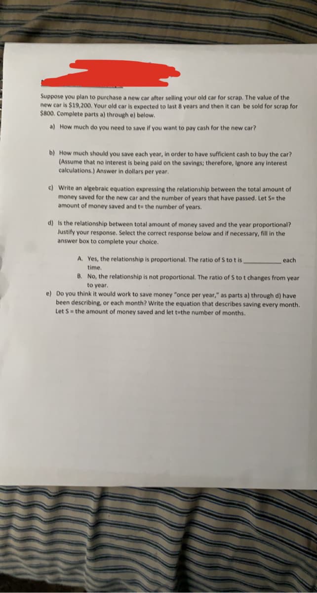 Suppose you plan to purchase a new car after selling your old car for scrap. The value of the
new car is $19,200, Your old car is expected to last 8 years and then it can be sold for scrap for
$800. Complete parts a) through e) below.
a) How much do you need to save if you want to pay cash for the new car?
b) How much should you save each year, in order to have sufficient cash to buy the car?
(Assume that no interest is being paid on the savings; therefore, Ignore any interest
calculations.) Answer in dollars per year.
c) Write an algebraic equation expressing the relationship between the total amount of
money saved for the new car and the number of years that have passed. Let S= the
amount of money saved and t= the number of years.
d) Is the relationship between total amount of money saved and the year proportional?
Justify your response. Select the correct response below and if necessary, fill in the
answer box to complete your choice.
A. Yes, the relationship is proportional. The ratio of S to t is
each
time.
B. No, the relationship is not proportional. The ratio of S to t changes from year
to year.
e) Do you think it would work to save money "once per year," as parts a) through d) have
been describing, or each month? Write the equation that describes saving every month.
Let S= the amount of money saved and let t-the number of months.
