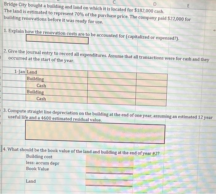 D
Bridge City bought a building and land on which it is located for $182,000 cash.
The land is estimated to represent 70% of the purchase price. The company paid $22,000 for
building renovations before it was ready for use.
1. Explain how the renovation costs are to be accounted for (capitalized or expensed?).
2. Give the journal entry to record all expenditures. Assume that all transactions were for cash and they
occurred at the start of the year.
D
1-Jan Land
Building
Cash
Building
Cash
3. Compute straight line depreciation on the building at the end of one year, assuming an estimated 12 year
useful life and a 4600 estimated residual value.
4. What should be the book value of the land and building at the end of year #2?
Building cost
E
less: accum depr
Book Value
Land