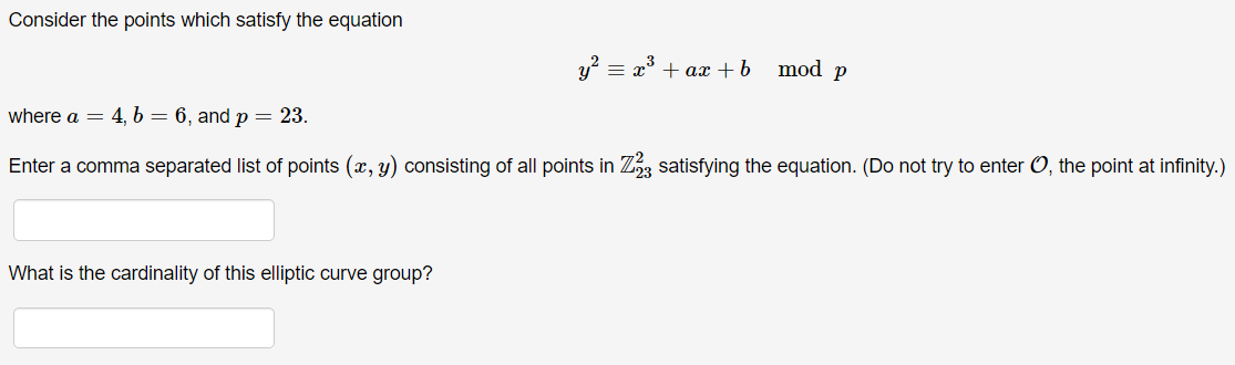 Consider the points which satisfy the equation
y² = x³ + ax + b
mod p
where a = 4, b = 6, and p = 23.
Enter a comma separated list of points (x, y) consisting of all points in Z23 satisfying the equation. (Do not try to enter O, the point at infinity.)
What is the cardinality of this elliptic curve group?