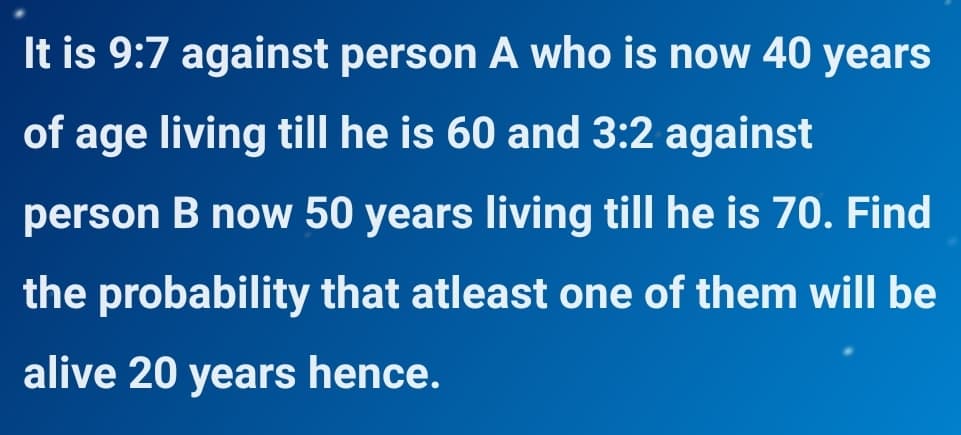 It is 9:7 against person A who is now 40 years
of age living till he is 60 and 3:2 against
person B now 50 years living till he is 70. Find
the probability that atleast one of them will be
alive 20 years hence.
