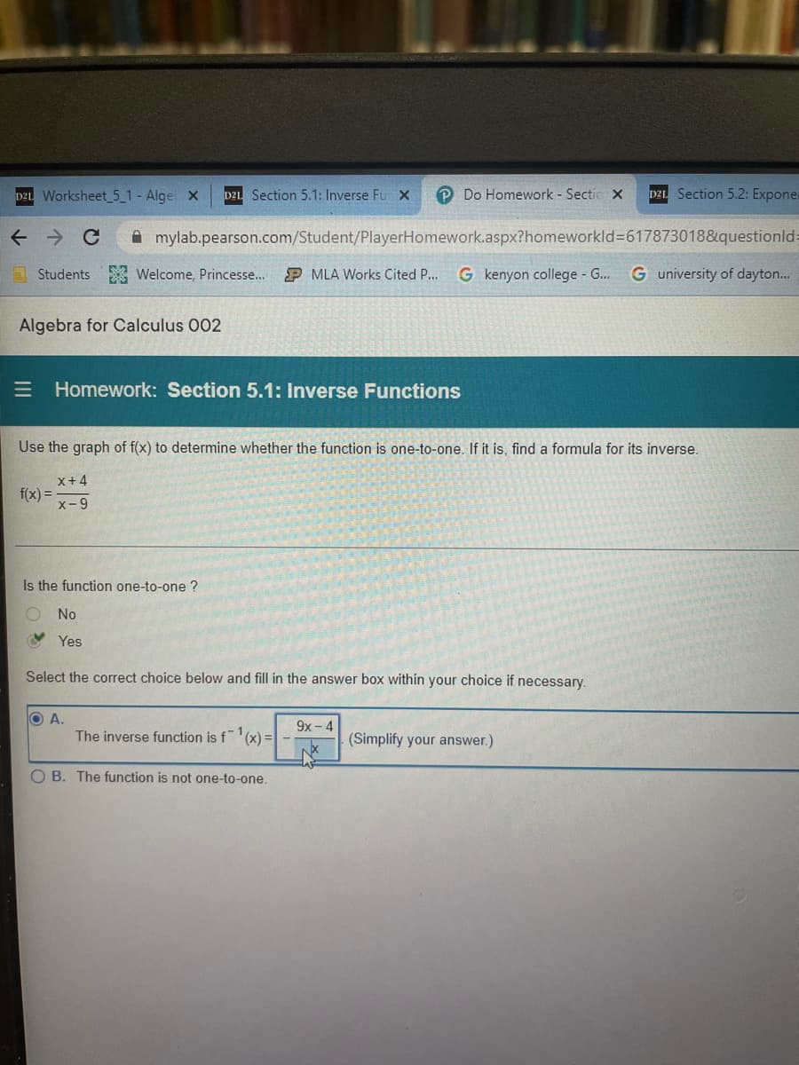 DzL Worksheet_5_1-Algel X
DZL Section 5.1: Inverse Fu X
Do Homework - Sectic X
DZL Section 5.2: Expone
A mylab.pearson.com/Student/PlayerHomework.aspx?homeworkld3617873018&questionld:
a Students
A Welcome, Princesse...
P MLA Works Cited P...
G kenyon college G...
G university of dayton...
Algebra for Calculus 002
E Homework: Section 5.1: Inverse Functions
Use the graph of f(x) to determine whether the function is one-to-one. If it is, find a formula for its inverse.
X+4
f(x) =
x-9
Is the function one-to-one ?
O No
Y Yes
Select the correct choice below and fill in the answer box within your choice if necessary.
O A.
The inverse function is f'(x) =
9x- 4
(Simplify your answer.)
O B. The function is not one-to-one.
