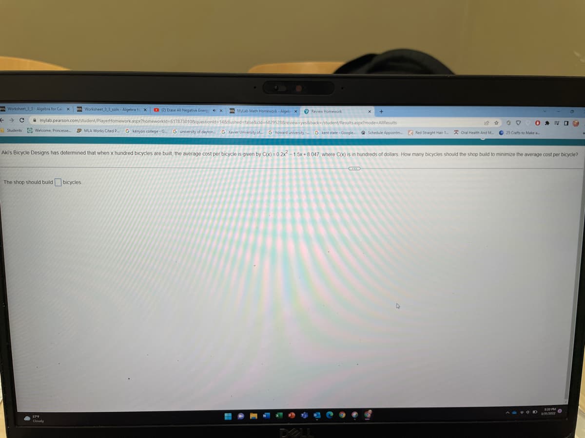 p Worksheet 33- Algebra for Cal X
n Worksheet 3_3 soln - Algebra fo x
D (2) Erase All Negative Energ 4x
on Mylab Math Homework - Algeb x
P Review Homework
A mylab.pearson.com/student/PlayerHomework.aspx?homeworkld=6178730108questionld= 14&flushed false&cld 68295288reviewayes&back=/student/Results.aspx?mode AlIResults
Students Welcome, Princesse.
P MLA Works Cited P. G kenyon college - G. G university of dayton. G Xavier University of. G howard university - G kent state - Google
Q Schedule Appointm. R Red Straight Hair 1. * Oral Health And M.
O 25 Crafts to Make a
Aki's Bicycle Designs has determined that when x hundred bicycles are built, the average cost per bicycle is given by C(x) = 0.2x -1.5x+8.047, where C(x) is in hundreds
dollars. How many bicycles should the shop build to minimize the average cost per bicycle?
The shop should build bicycles.
S20 PM
3/V2022
Cloudy
PLL
