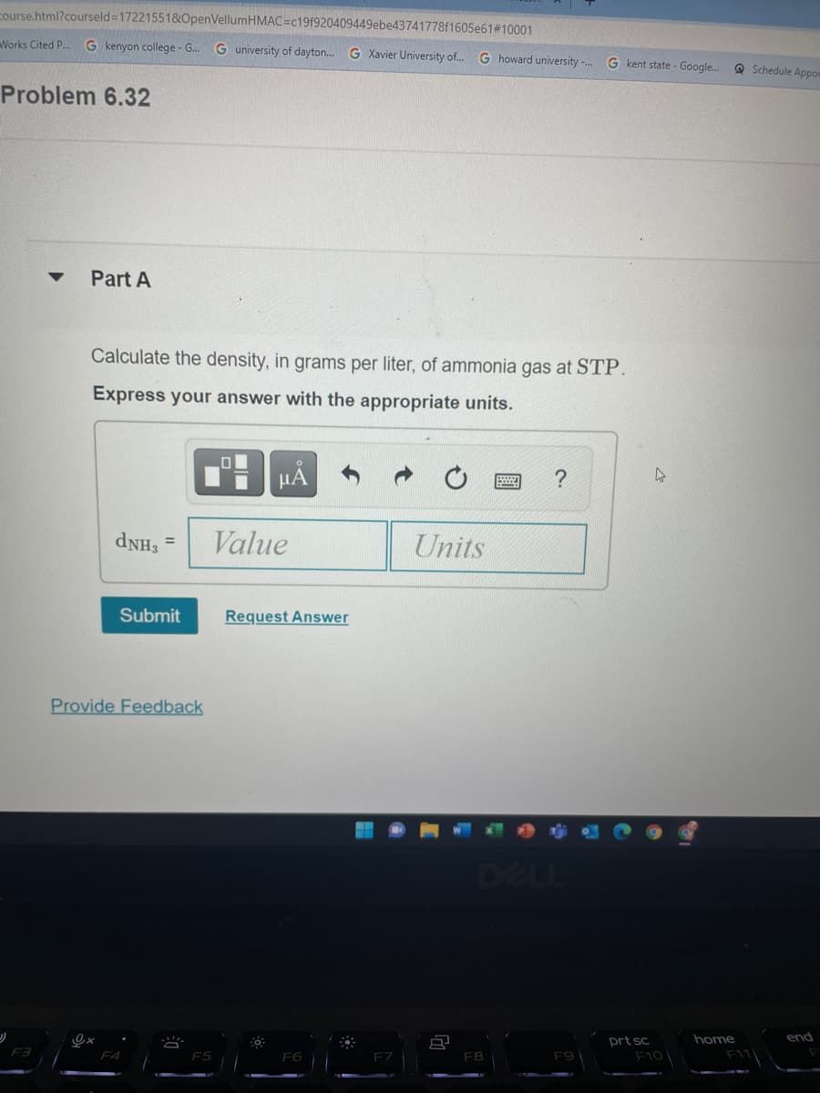 course.html?courseld3172215518&OpenVellumHMAC=c19f920409449ebe43741778f1605e61#10001
Works Cited P..
G kenyon college - G..
G university of dayton.
G Xavier University of.
G howard university .
G kent state - Google..
Q Schedule Appoi
Problem 6.32
Part A
Calculate the density, in grams per liter, of ammonia gas at STP.
Express your answer with the appropriate units.
HẢ
Value
Units
Submit
Request Answer
Provide Feedback
DELL
prt sc
home
end
F3
F4
E6
F8
F9
F10
F11
