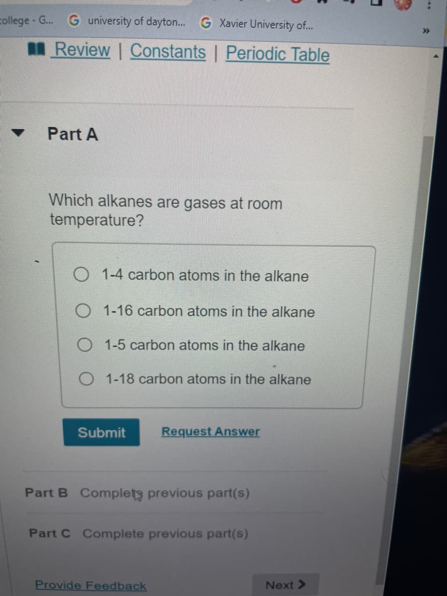 college - G...
G university of dayton... G Xavier University of..
>>
I Review | Constants | Periodic Table
Part A
Which alkanes are gases at room
temperature?
O 1-4 carbon atoms in the alkane
O 1-16 carbon atoms in the alkane
O 1-5 carbon atoms in the alkane
O 1-18 carbon atoms in the alkane
Submit
Request Answer
Part B Complets previous part(s)
Part C Complete previous part(s)
Provide Feedback
Next >
