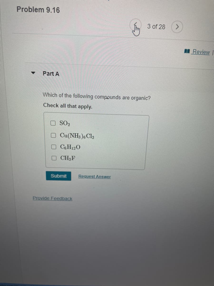 Problem 9.16
Im 3 of 28
I Review
Part A
Which of the following compounds are organic?
Check all that apply.
O SO2
O Cu(NH3 )6C12
O C&H120
OCH3F
Submit
Request Answer
Provide Feedback
