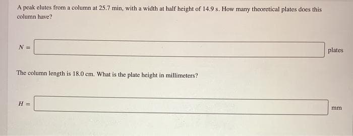 A peak elutes from a column at 25.7 min, with a width at half height of 14.9 s. How many theoretical plates does this
column have?
N =
plates
The column length is 18.0 cm. What is the plate height in millimeters?
H =
mm
